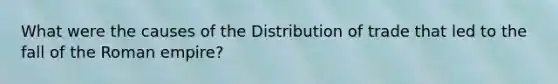 What were the causes of the Distribution of trade that led to the fall of the Roman empire?