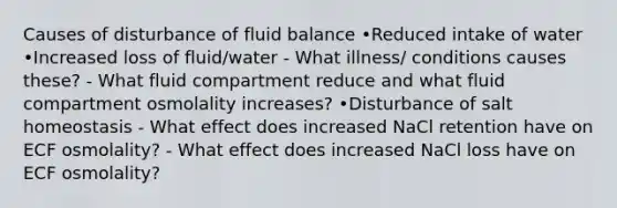 Causes of disturbance of fluid balance •Reduced intake of water •Increased loss of fluid/water - What illness/ conditions causes these? - What fluid compartment reduce and what fluid compartment osmolality increases? •Disturbance of salt homeostasis - What effect does increased NaCl retention have on ECF osmolality? - What effect does increased NaCl loss have on ECF osmolality?