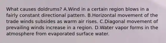 What causes doldrums? A.Wind in a certain region blows in a fairly constant directional pattern. B.Horizontal movement of the trade winds subsides as warm air rises. C.Diagonal movement of prevailing winds increase in a region. D.Water vapor forms in the atmosphere from evaporated surface water.