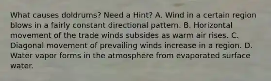 What causes doldrums? Need a Hint? A. Wind in a certain region blows in a fairly constant directional pattern. B. Horizontal movement of the trade winds subsides as warm air rises. C. Diagonal movement of prevailing winds increase in a region. D. Water vapor forms in the atmosphere from evaporated surface water.