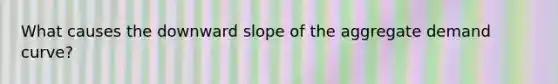 What causes the downward slope of the aggregate demand curve?