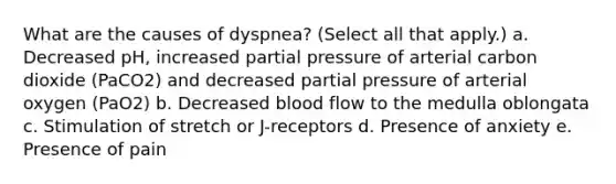 What are the causes of dyspnea? (Select all that apply.) a. Decreased pH, increased partial pressure of arterial carbon dioxide (PaCO2) and decreased partial pressure of arterial oxygen (PaO2) b. Decreased blood flow to the medulla oblongata c. Stimulation of stretch or J-receptors d. Presence of anxiety e. Presence of pain