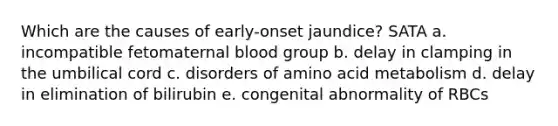 Which are the causes of early-onset jaundice? SATA a. incompatible fetomaternal blood group b. delay in clamping in the umbilical cord c. disorders of amino acid metabolism d. delay in elimination of bilirubin e. congenital abnormality of RBCs