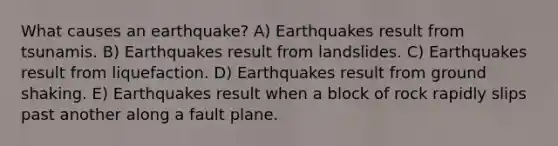 What causes an earthquake? A) Earthquakes result from tsunamis. B) Earthquakes result from landslides. C) Earthquakes result from liquefaction. D) Earthquakes result from ground shaking. E) Earthquakes result when a block of rock rapidly slips past another along a fault plane.