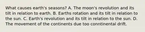 What causes earth's seasons? A. The moon's revolution and its tilt in relation to earth. B. Earths rotation and its tilt in relation to the sun. C. Earth's revolution and its tilt in relation to the sun. D. The movement of the continents due too conntinental drift.