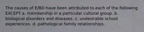 The causes of E/BD have been attributed to each of the following EXCEPT a. membership in a particular cultural group. b. biological disorders and diseases. c. undesirable school experiences. d. pathological family relationships.