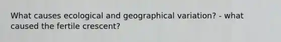 What causes ecological and geographical variation? - what caused the fertile crescent?