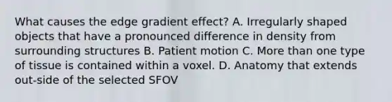 What causes the edge gradient effect? A. Irregularly shaped objects that have a pronounced difference in density from surrounding structures B. Patient motion C. <a href='https://www.questionai.com/knowledge/keWHlEPx42-more-than' class='anchor-knowledge'>more than</a> one type of tissue is contained within a voxel. D. Anatomy that extends out-side of the selected SFOV