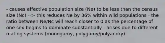 - causes effective population size (Ne) to be less than the census size (Nc) --> this reduces Ne by 36% within wild populations - the ratio between Ne/Nc will reach closer to 0 as the percentage of one sex begins to dominate substantially - arises due to different mating systems (monogamy, polygamy/polyandry)