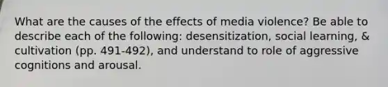 What are the causes of the effects of media violence? Be able to describe each of the following: desensitization, social learning, & cultivation (pp. 491-492), and understand to role of aggressive cognitions and arousal.