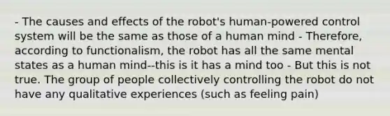 - The causes and effects of the robot's human-powered control system will be the same as those of a human mind - Therefore, according to functionalism, the robot has all the same mental states as a human mind--this is it has a mind too - But this is not true. The group of people collectively controlling the robot do not have any qualitative experiences (such as feeling pain)