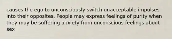 causes the ego to unconsciously switch unacceptable impulses into their opposites. People may express feelings of purity when they may be suffering anxiety from unconscious feelings about sex