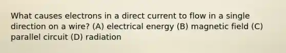 What causes electrons in a direct current to flow in a single direction on a wire? (A) electrical energy (B) magnetic field (C) parallel circuit (D) radiation