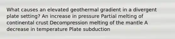 What causes an elevated geothermal gradient in a divergent plate setting? An increase in pressure Partial melting of continental crust Decompression melting of <a href='https://www.questionai.com/knowledge/kHR4HOnNY8-the-mantle' class='anchor-knowledge'>the mantle</a> A decrease in temperature Plate subduction