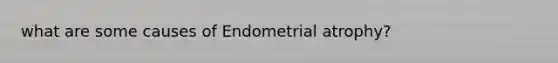 what are some causes of Endometrial atrophy?