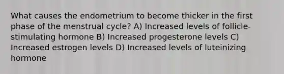 What causes the endometrium to become thicker in the first phase of the menstrual cycle? A) Increased levels of follicle-stimulating hormone B) Increased progesterone levels C) Increased estrogen levels D) Increased levels of luteinizing hormone