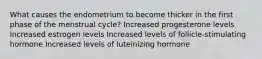 What causes the endometrium to become thicker in the first phase of the menstrual cycle? Increased progesterone levels Increased estrogen levels Increased levels of follicle-stimulating hormone Increased levels of luteinizing hormone