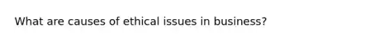 What are causes of ethical issues in business?