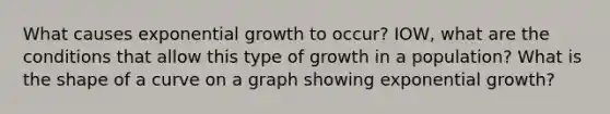 What causes exponential growth to occur? IOW, what are the conditions that allow this type of growth in a population? What is the shape of a curve on a graph showing exponential growth?