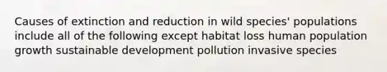 Causes of extinction and reduction in wild species' populations include all of the following except habitat loss human population growth sustainable development pollution invasive species