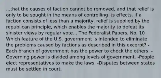 ...that the causes of faction cannot be removed, and that relief is only to be sought in the means of controlling its effects. If a faction consists of less than a majority, relief is supplied by the republican principle, which enables the majority to defeat its sinister views by regular vote... The Federalist Papers, No. 10 Which feature of the U.S. government is intended to eliminate the problems caused by factions as described in this excerpt? -Each branch of government has the power to check the others. -Governing power is divided among levels of government. -People elect representatives to make the laws. -Disputes between states must be settled in court.