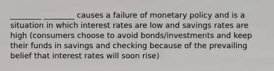 ________ ________ causes a failure of <a href='https://www.questionai.com/knowledge/kEE0G7Llsx-monetary-policy' class='anchor-knowledge'>monetary policy</a> and is a situation in which interest rates are low and savings rates are high (consumers choose to avoid bonds/investments and keep their funds in savings and checking because of the prevailing belief that interest rates will soon rise)