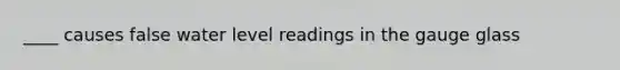 ____ causes false water level readings in the gauge glass