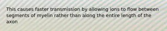 This causes faster transmission by allowing ions to flow between segments of myelin rather than along the entire length of the axon