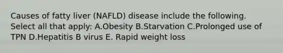 Causes of fatty liver (NAFLD) disease include the following. Select all that apply: A.Obesity B.Starvation C.Prolonged use of TPN D.Hepatitis B virus E. Rapid weight loss