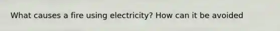 What causes a fire using electricity? How can it be avoided