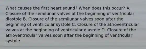 What causes the first heart sound? When does this occur? A. Closure of the semilunar valves at the beginning of ventricular diastole B. Closure of the semilunar valves soon after the beginning of ventricular systole C. Closure of the atrioventricular valves at the beginning of ventricular diastole D. Closure of the atrioventricular valves soon after the beginning of ventricular systole