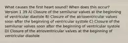 What causes the first heart sound? When does this occur? Version 1 39 A) Closure of the semilunar valves at the beginning of ventricular diastole B) Closure of the atrioventricular valves soon after the beginning of ventricular systole C) Closure of the semilunar valves soon after the beginning of ventricular systole D) Closure of the atrioventricular valves at the beginning of ventricular diastole