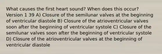 What causes the first heart sound? When does this occur? Version 1 39 A) Closure of the semilunar valves at the beginning of ventricular diastole B) Closure of the atrioventricular valves soon after the beginning of ventricular systole C) Closure of the semilunar valves soon after the beginning of ventricular systole D) Closure of the atrioventricular valves at the beginning of ventricular diastole