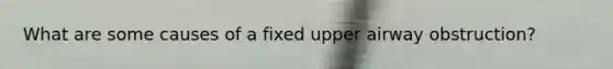 What are some causes of a fixed upper airway obstruction?