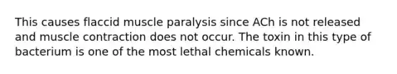 This causes flaccid muscle paralysis since ACh is not released and muscle contraction does not occur. The toxin in this type of bacterium is one of the most lethal chemicals known.