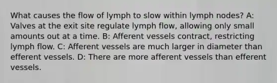 What causes the flow of lymph to slow within lymph nodes? A: Valves at the exit site regulate lymph flow, allowing only small amounts out at a time. B: Afferent vessels contract, restricting lymph flow. C: Afferent vessels are much larger in diameter than efferent vessels. D: There are more afferent vessels than efferent vessels.