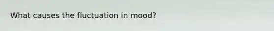 What causes the fluctuation in mood?