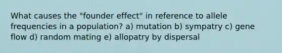 What causes the "founder effect" in reference to allele frequencies in a population? a) mutation b) sympatry c) gene flow d) random mating e) allopatry by dispersal