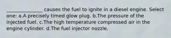 _______________ causes the fuel to ignite in a diesel engine. Select one: a.A precisely timed glow plug. b.The pressure of the injected fuel. c.The high temperature compressed air in the engine cylinder. d.The fuel injector nozzle.