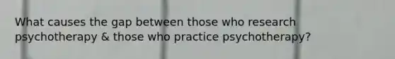 What causes the gap between those who research psychotherapy & those who practice psychotherapy?