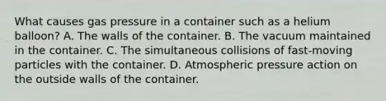 What causes gas pressure in a container such as a helium balloon? A. The walls of the container. B. The vacuum maintained in the container. C. The simultaneous collisions of fast-moving particles with the container. D. Atmospheric pressure action on the outside walls of the container.