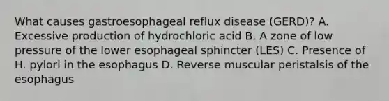 What causes gastroesophageal reflux disease (GERD)? A. Excessive production of hydrochloric acid B. A zone of low pressure of the lower esophageal sphincter (LES) C. Presence of H. pylori in the esophagus D. Reverse muscular peristalsis of the esophagus