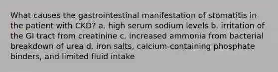 What causes the gastrointestinal manifestation of stomatitis in the patient with CKD? a. high serum sodium levels b. irritation of the GI tract from creatinine c. increased ammonia from bacterial breakdown of urea d. iron salts, calcium-containing phosphate binders, and limited fluid intake