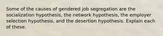 Some of the causes of gendered job segregation are the socialization hypothesis, the network hypothesis, the employer selection hypothesis, and the desertion hypothesis. Explain each of these.