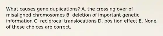 What causes gene duplications? A. the crossing over of misaligned chromosomes B. deletion of important genetic information C. reciprocal translocations D. position effect E. None of these choices are correct.