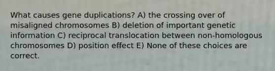 What causes gene duplications? A) the crossing over of misaligned chromosomes B) deletion of important genetic information C) reciprocal translocation between non-homologous chromosomes D) position effect E) None of these choices are correct.