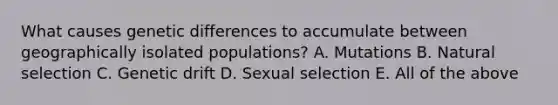 What causes genetic differences to accumulate between geographically isolated populations? A. Mutations B. Natural selection C. Genetic drift D. Sexual selection E. All of the above