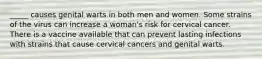 _____ causes genital warts in both men and women. Some strains of the virus can increase a woman's risk for cervical cancer. There is a vaccine available that can prevent lasting infections with strains that cause cervical cancers and genital warts.