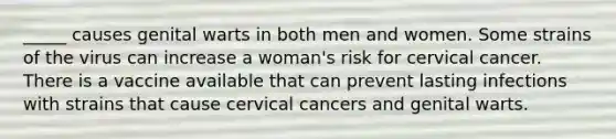 _____ causes genital warts in both men and women. Some strains of the virus can increase a woman's risk for cervical cancer. There is a vaccine available that can prevent lasting infections with strains that cause cervical cancers and genital warts.