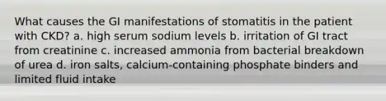 What causes the GI manifestations of stomatitis in the patient with CKD? a. high serum sodium levels b. irritation of GI tract from creatinine c. increased ammonia from bacterial breakdown of urea d. iron salts, calcium-containing phosphate binders and limited fluid intake